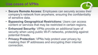 Use cases of VPNs
• Secure Remote Access: Employees can securely access their
company's network from anywhere, ensuring the confidentiality
of sensitive data.
• Bypassing Geographical Restrictions: Users can access
content or services that may be restricted in certain regions.
• Enhanced Security: VPNs provide an additional layer of
security when using public Wi-Fi networks, protecting against
potential threats.
• Privacy Protection: VPNs help protect user privacy by
masking their IP addresses and encrypting their internet
connection.
 
