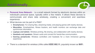 Additionally…
 Personal Area Network - is a small network formed by electronic devices within an
individual's personal space, typically within a few meters. It allows these devices to
communicate and share data wirelessly, creating a convenient and seamless
experience.
 What devices can be part of a PAN?
 Smartphones: For sharing files, streaming media, and playing games with nearby devices.
 Wearables: Smartwatches, fitness trackers, and health monitors can exchange data and
synchronize information.
 Laptops and tablets: Wireless printing, file sharing, and collaboration with nearby devices.
 Headsets and speakers: Stream audio and connect for hands-free communication.
 Gaming peripherals: Wireless controllers and headsets for a more immersive gaming
experience.
 There is a standard for wireless LANs called IEEE 802.11, popularly known as WiFi.
 