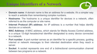 Unique Identifiers of a Network
• Domain name: A domain name is like an address for a website. It's a simpler way
to reach a website than remembering complex numbers.
• Hostname: The hostname is a unique identifier for devices in a network, often
referred to as the computer or site name.
• Internet Protocol (IP) address: An IP address is a number that helps identify
devices on a network.
• MAC Address: A MAC address, which stands for Media Access Control address,
is a unique 12-digit hexadecimal identifier designated to every device connected
to a network.
• Port number: A port number serves as an identifier for a specific process, guiding
internet or network messages to their intended destination when they reach a
server.
• Socket: A socket represents one end of a bidirectional communication channel
between two programs on a network.
 