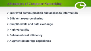 Advantages of Computer Networking
Improved communication and access to information
Efficient resource sharing
Simplified file and data exchange
High versatility
Enhanced cost efficiency
Augmented storage capabilities
 