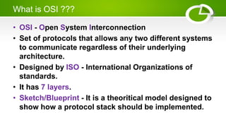 What is OSI ???
• OSI - Open System Interconnection
• Set of protocols that allows any two different systems
to communicate regardless of their underlying
architecture.
• Designed by ISO - International Organizations of
standards.
• It has 7 layers.
• Sketch/Blueprint - It is a theoritical model designed to
show how a protocol stack should be implemented.
 