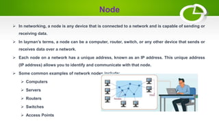Node
 In networking, a node is any device that is connected to a network and is capable of sending or
receiving data.
 In layman’s terms, a node can be a computer, router, switch, or any other device that sends or
receives data over a network.
 Each node on a network has a unique address, known as an IP address. This unique address
(IP address) allows you to identify and communicate with that node.
 Some common examples of network nodes include:
 Computers
 Servers
 Routers
 Switches
 Access Points
 