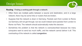 Design Issues
Routing: Finding a working path through a network.
• Often there are multiple paths between a source and destination, and in a large
network, there may be some links or routers that are broken.
• Suppose that the network is down in Germany. Packets sent from London to Rome
via Germany will not get through, but we could instead send packets from London to
Rome via Paris. The network should automatically make this decision.
• Sometimes the problem is that the network is oversubscribed because too many
computers want to send too much traffic, and the network cannot deliver it all. This
overloading of the network is called congestion.
 