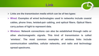 Link
 Links are the transmission media which can be of two types:
: Examples of wired technologies used in networks include coaxial
cables, phone lines, twisted-pair cabling, and optical fibers. Optical fibers
carry pulses of light to represent data.
 Wireless: Network connections can also be established through radio or
other electromagnetic signals. This kind of transmission is called
‘wireless’. The most common examples of wireless links include
communication satellites, cellular networks, and radio and technology
spread spectrums.
 