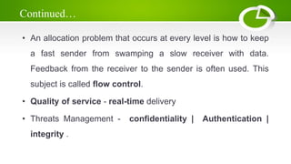 Continued…
• An allocation problem that occurs at every level is how to keep
a fast sender from swamping a slow receiver with data.
Feedback from the receiver to the sender is often used. This
subject is called flow control.
• Quality of service - real-time delivery
• Threats Management - confidentiality | Authentication |
integrity .
 