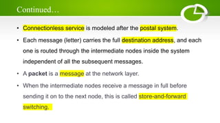 Continued…
• Connectionless service is modeled after the postal system.
• Each message (letter) carries the full destination address, and each
one is routed through the intermediate nodes inside the system
independent of all the subsequent messages.
• A packet is a message at the network layer.
• When the intermediate nodes receive a message in full before
sending it on to the next node, this is called store-and-forward
switching.
 