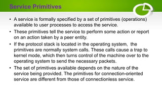 Service Primitives
• A service is formally specified by a set of primitives (operations)
available to user processes to access the service.
• These primitives tell the service to perform some action or report
on an action taken by a peer entity.
• If the protocol stack is located in the operating system, the
primitives are normally system calls. These calls cause a trap to
kernel mode, which then turns control of the machine over to the
operating system to send the necessary packets.
• The set of primitives available depends on the nature of the
service being provided. The primitives for connection-oriented
service are different from those of connectionless service.
 