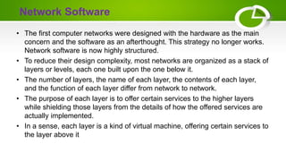 Network Software
• The first computer networks were designed with the hardware as the main
concern and the software as an afterthought. This strategy no longer works.
Network software is now highly structured.
• To reduce their design complexity, most networks are organized as a stack of
layers or levels, each one built upon the one below it.
• The number of layers, the name of each layer, the contents of each layer,
and the function of each layer differ from network to network.
• The purpose of each layer is to offer certain services to the higher layers
while shielding those layers from the details of how the offered services are
actually implemented.
• In a sense, each layer is a kind of virtual machine, offering certain services to
the layer above it
 