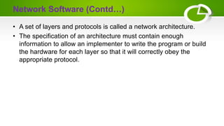 Network Software (Contd…)
• A set of layers and protocols is called a network architecture.
• The specification of an architecture must contain enough
information to allow an implementer to write the program or build
the hardware for each layer so that it will correctly obey the
appropriate protocol.
 
