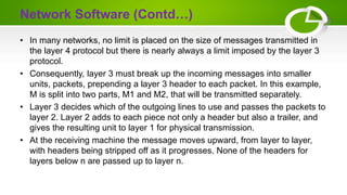 Network Software (Contd…)
• In many networks, no limit is placed on the size of messages transmitted in
the layer 4 protocol but there is nearly always a limit imposed by the layer 3
protocol.
• Consequently, layer 3 must break up the incoming messages into smaller
units, packets, prepending a layer 3 header to each packet. In this example,
M is split into two parts, M1 and M2, that will be transmitted separately.
• Layer 3 decides which of the outgoing lines to use and passes the packets to
layer 2. Layer 2 adds to each piece not only a header but also a trailer, and
gives the resulting unit to layer 1 for physical transmission.
• At the receiving machine the message moves upward, from layer to layer,
with headers being stripped off as it progresses. None of the headers for
layers below n are passed up to layer n.
 