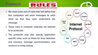 Protocol
 We need some sort of rules that will define how
two computers will send messages to each
other so that they each understand the
message.
 These rules in computer networks are referred
to as protocols.
 The protocols may also specify application
specific rules, such as those for error detection
and recovery, message synchronization, and
resource or entity lookup.
 