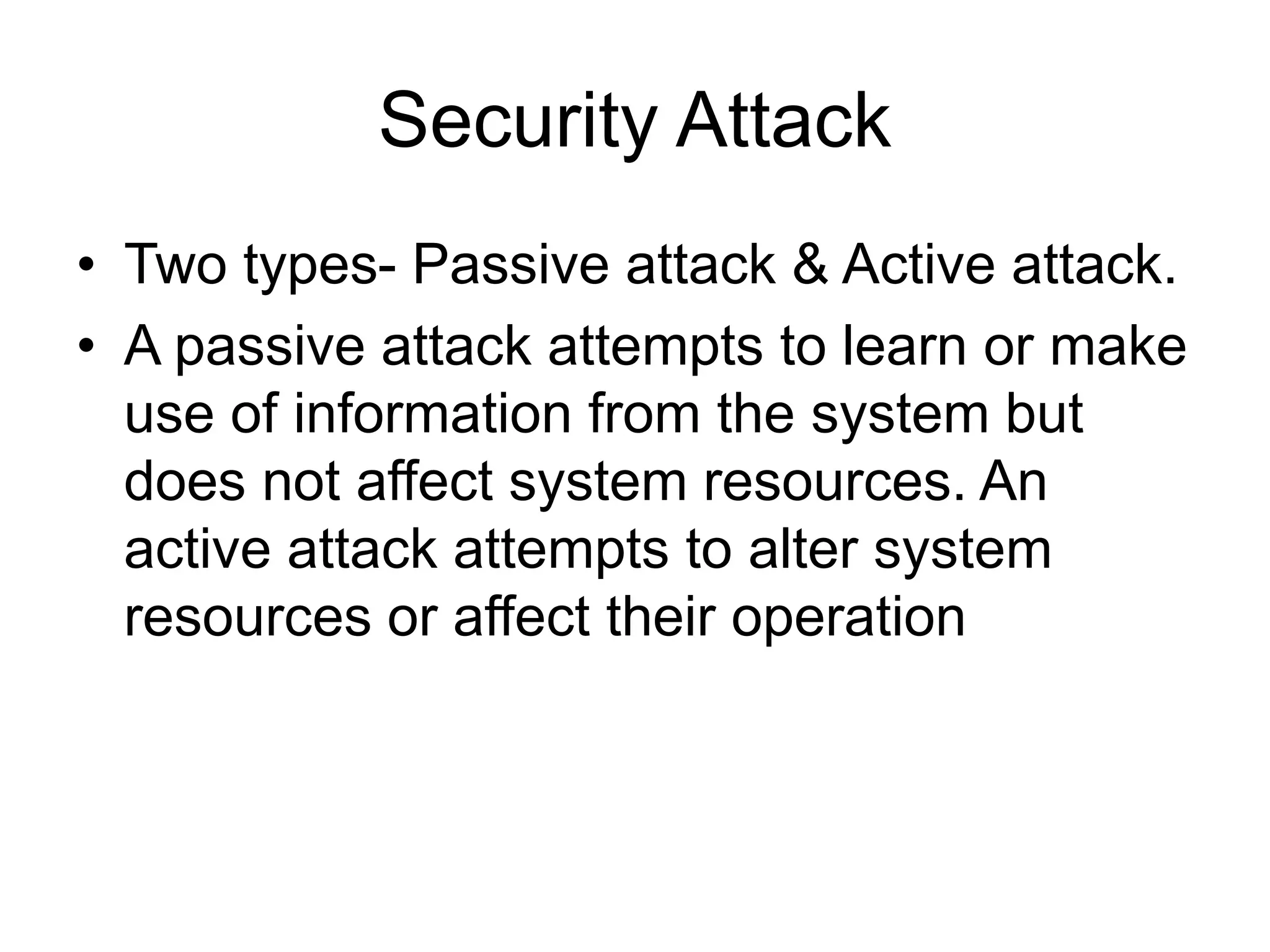 Security Attack
• Two types- Passive attack & Active attack.
• A passive attack attempts to learn or make
use of information from the system but
does not affect system resources. An
active attack attempts to alter system
resources or affect their operation
 