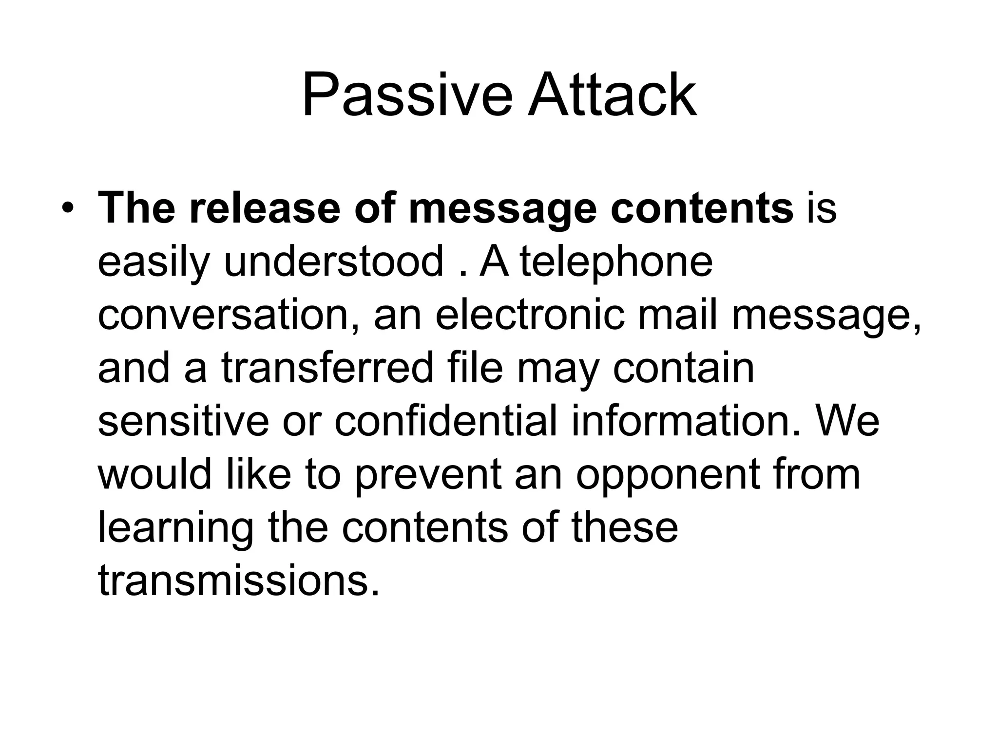Passive Attack
• The release of message contents is
easily understood . A telephone
conversation, an electronic mail message,
and a transferred file may contain
sensitive or confidential information. We
would like to prevent an opponent from
learning the contents of these
transmissions.
 