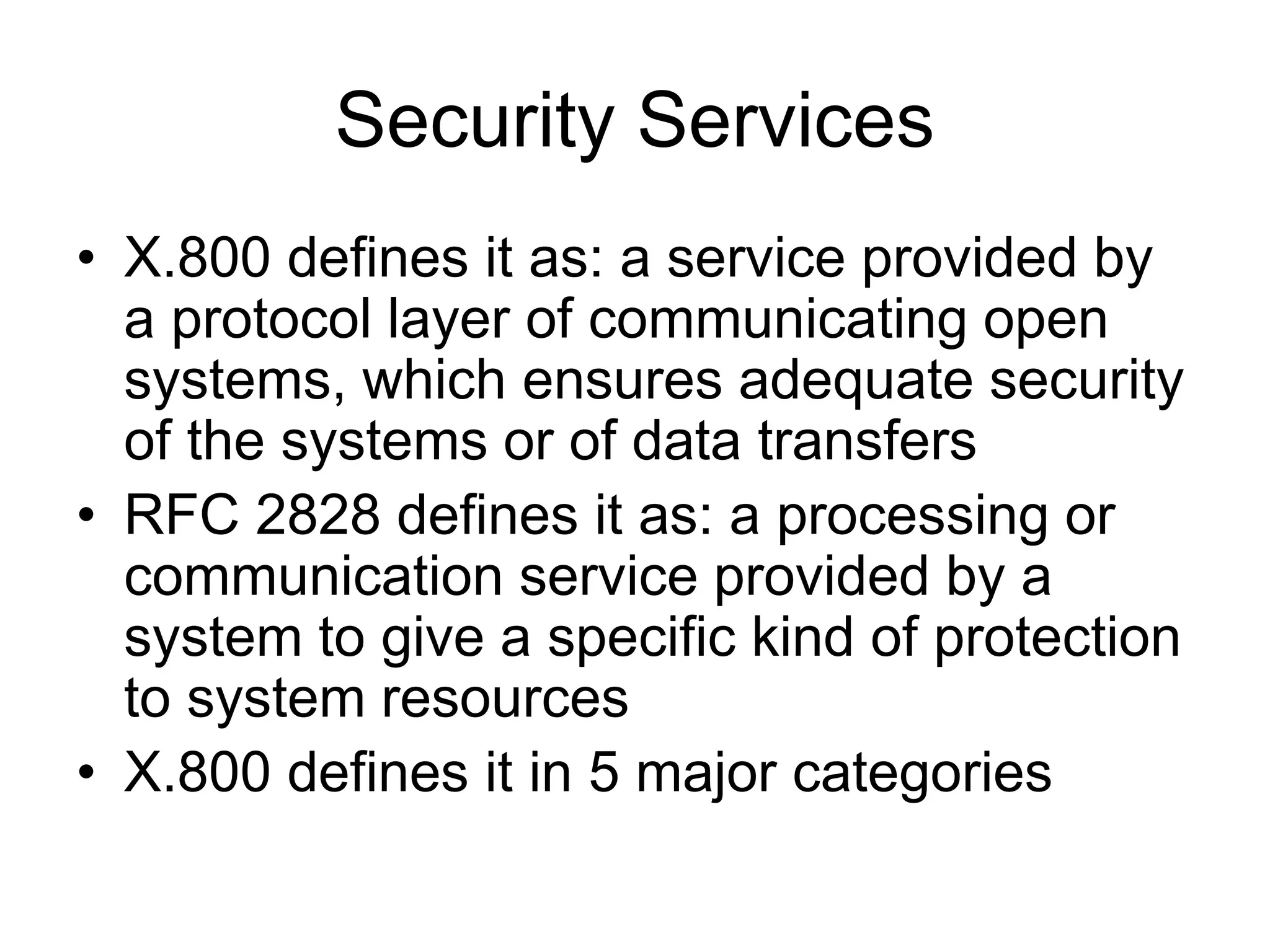 Security Services
• X.800 defines it as: a service provided by
a protocol layer of communicating open
systems, which ensures adequate security
of the systems or of data transfers
• RFC 2828 defines it as: a processing or
communication service provided by a
system to give a specific kind of protection
to system resources
• X.800 defines it in 5 major categories
 