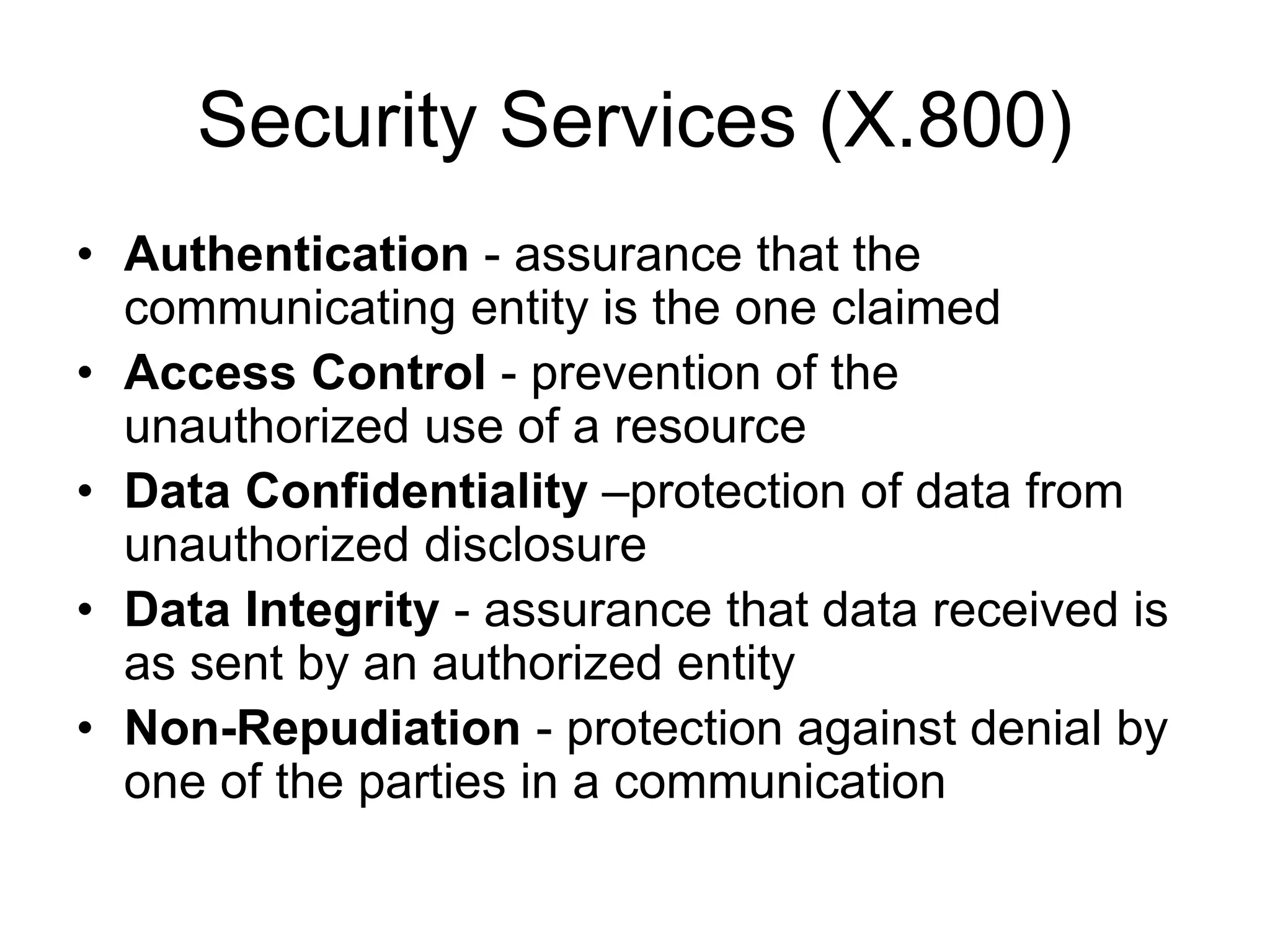 Security Services (X.800)
• Authentication - assurance that the
communicating entity is the one claimed
• Access Control - prevention of the
unauthorized use of a resource
• Data Confidentiality –protection of data from
unauthorized disclosure
• Data Integrity - assurance that data received is
as sent by an authorized entity
• Non-Repudiation - protection against denial by
one of the parties in a communication
 