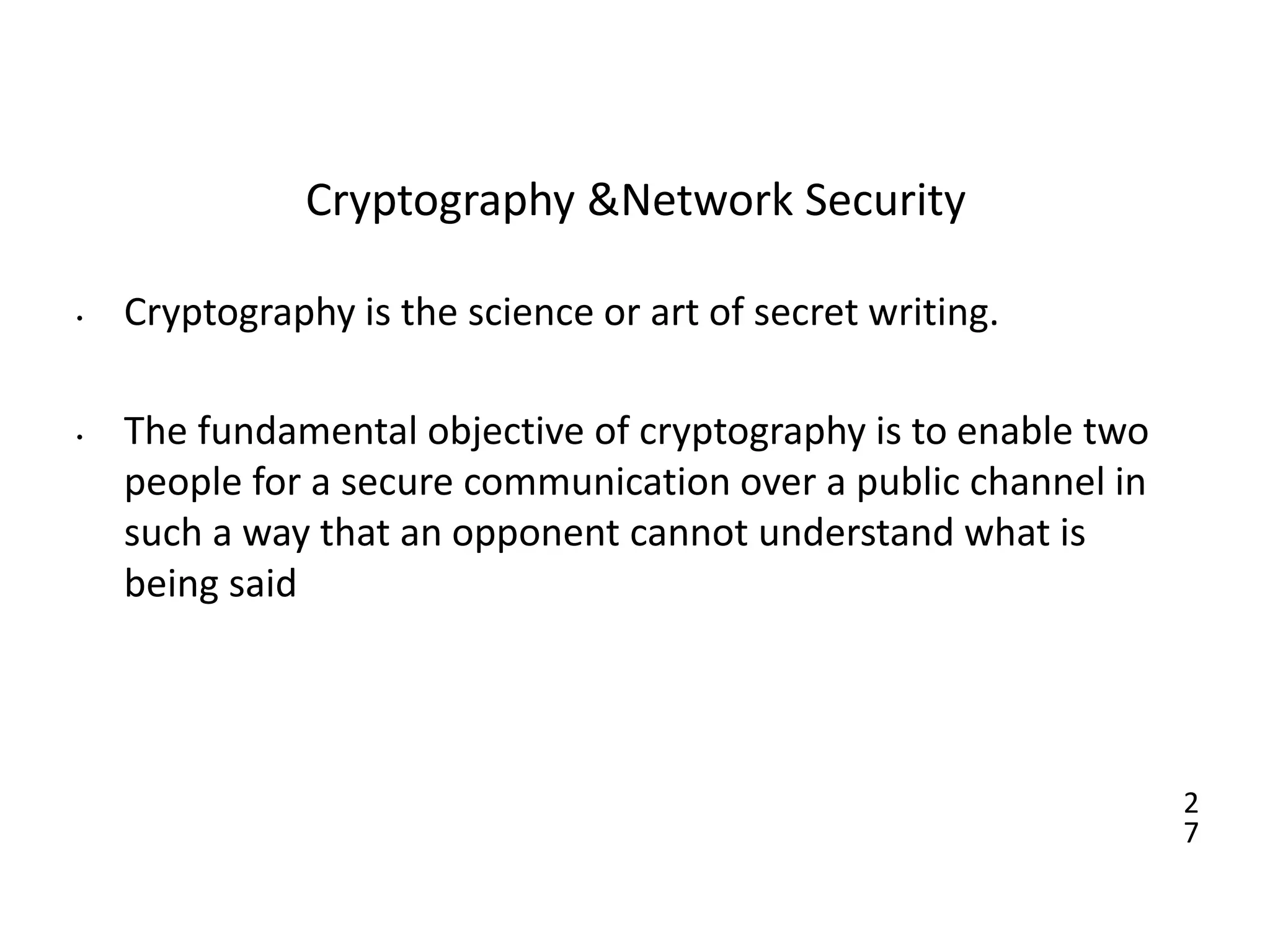 2
7
Cryptography &Network Security
• Cryptography is the science or art of secret writing.
• The fundamental objective of cryptography is to enable two
people for a secure communication over a public channel in
such a way that an opponent cannot understand what is
being said
 