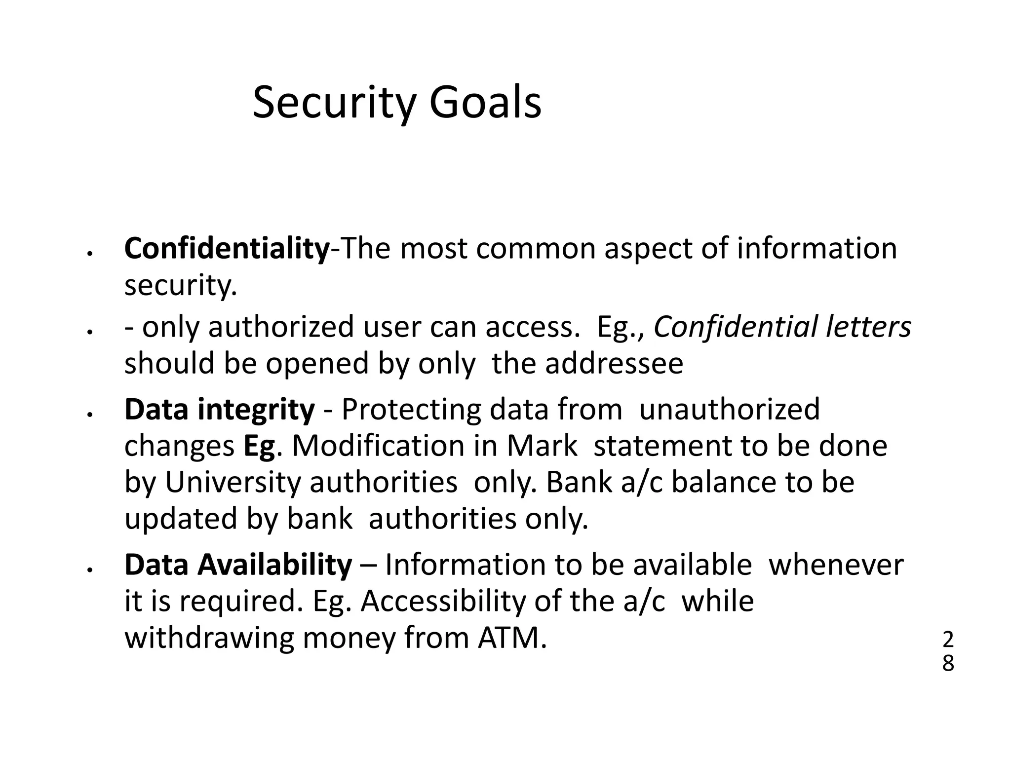 2
8
Security Goals
• Confidentiality-The most common aspect of information
security.
• - only authorized user can access. Eg., Confidential letters
should be opened by only the addressee
• Data integrity - Protecting data from unauthorized
changes Eg. Modification in Mark statement to be done
by University authorities only. Bank a/c balance to be
updated by bank authorities only.
• Data Availability – Information to be available whenever
it is required. Eg. Accessibility of the a/c while
withdrawing money from ATM.
 