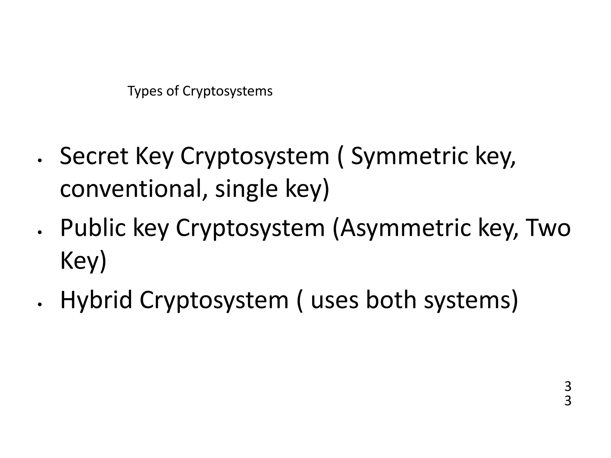3
3
Types of Cryptosystems
• Secret Key Cryptosystem ( Symmetric key,
conventional, single key)
• Public key Cryptosystem (Asymmetric key, Two
Key)
• Hybrid Cryptosystem ( uses both systems)
 