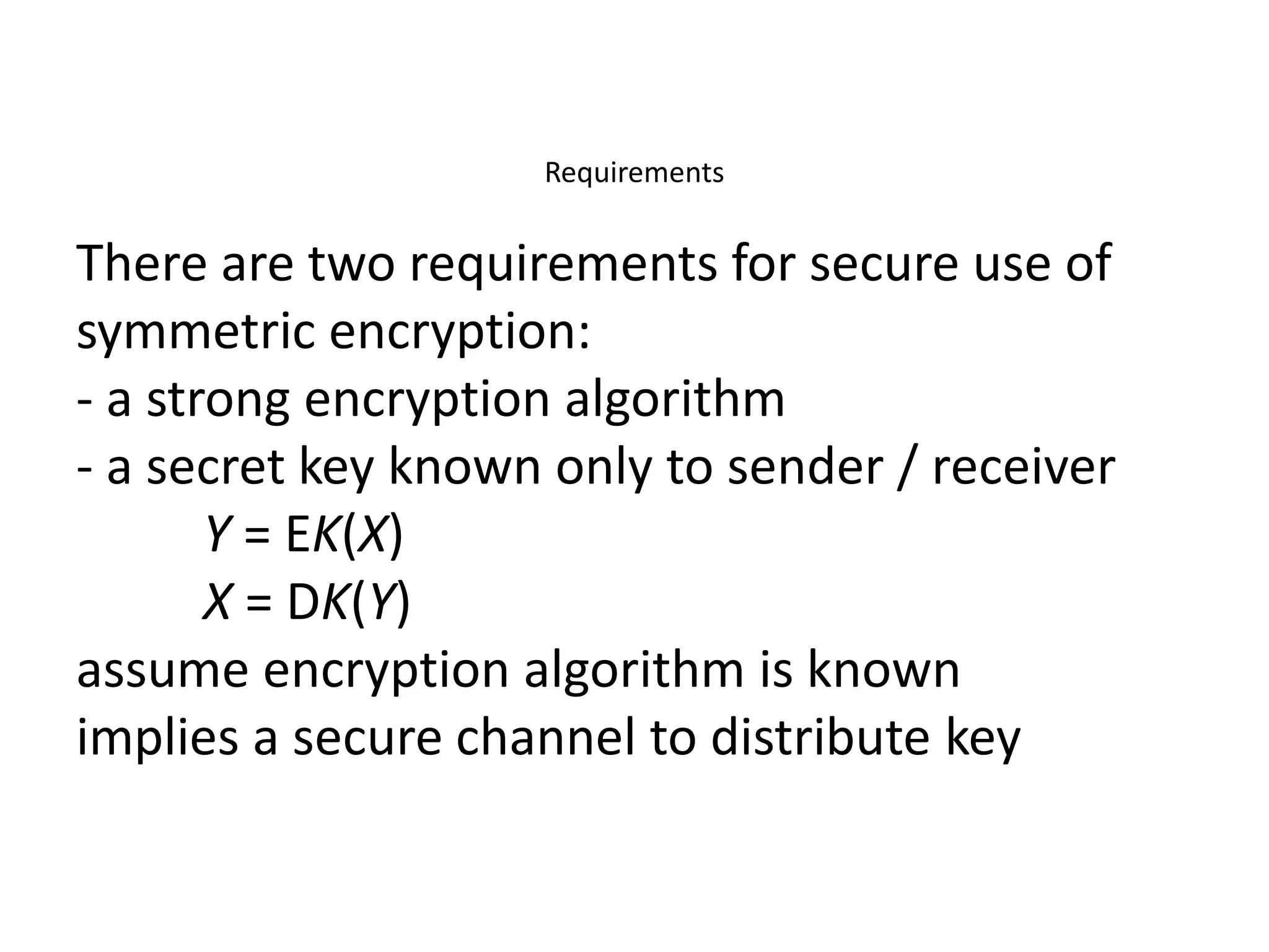 Requirements
There are two requirements for secure use of
symmetric encryption:
- a strong encryption algorithm
- a secret key known only to sender / receiver
Y = EK(X)
X = DK(Y)
assume encryption algorithm is known
implies a secure channel to distribute key
 