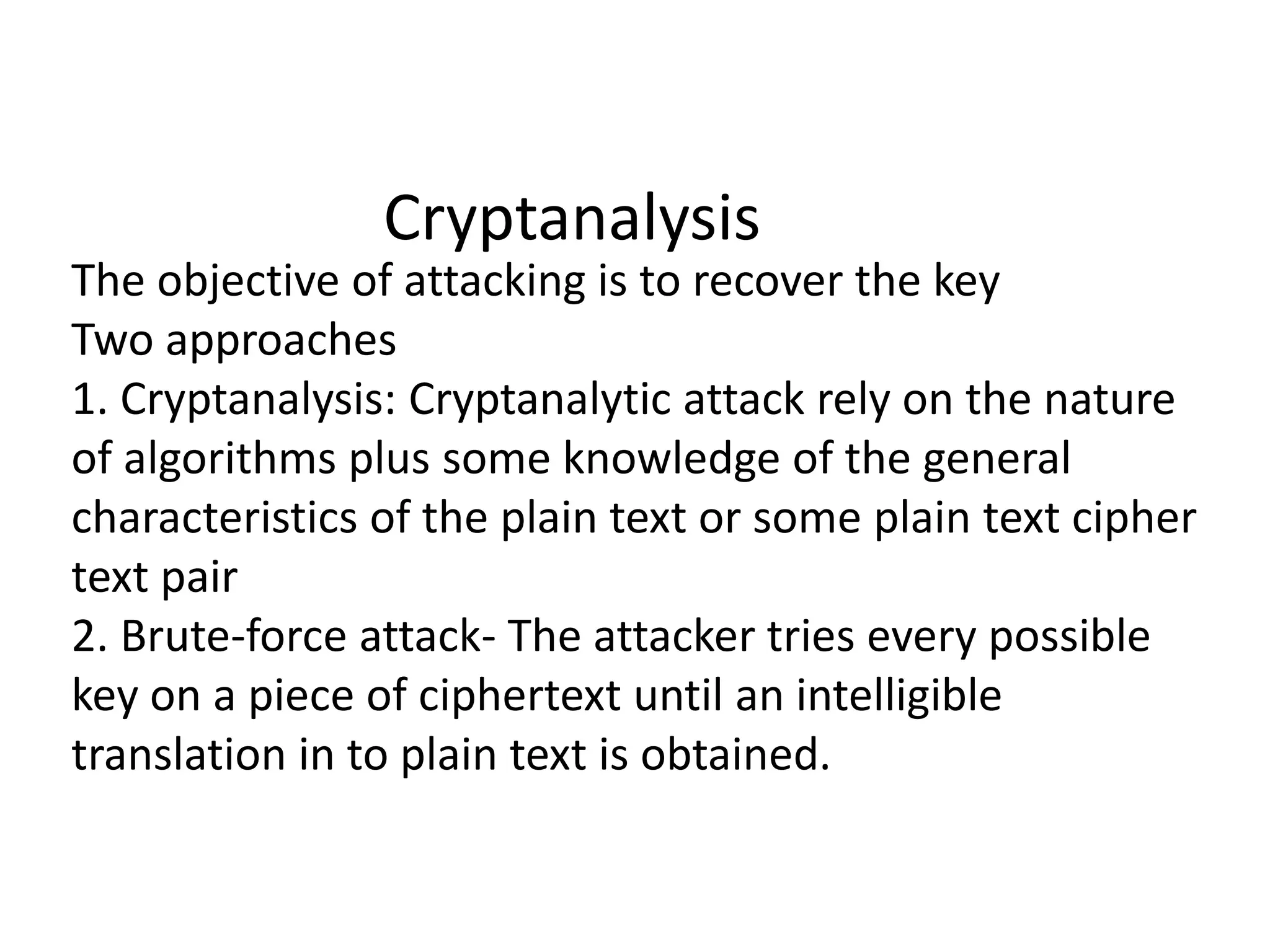 Cryptanalysis
The objective of attacking is to recover the key
Two approaches
1. Cryptanalysis: Cryptanalytic attack rely on the nature
of algorithms plus some knowledge of the general
characteristics of the plain text or some plain text cipher
text pair
2. Brute-force attack- The attacker tries every possible
key on a piece of ciphertext until an intelligible
translation in to plain text is obtained.
 