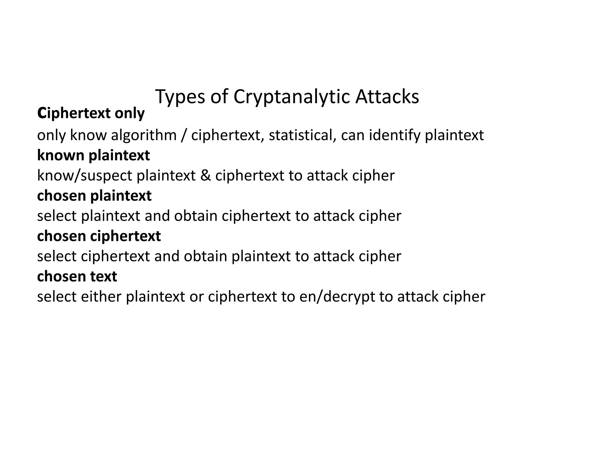Types of Cryptanalytic Attacks
ciphertext only
only know algorithm / ciphertext, statistical, can identify plaintext
known plaintext
know/suspect plaintext & ciphertext to attack cipher
chosen plaintext
select plaintext and obtain ciphertext to attack cipher
chosen ciphertext
select ciphertext and obtain plaintext to attack cipher
chosen text
select either plaintext or ciphertext to en/decrypt to attack cipher
 
