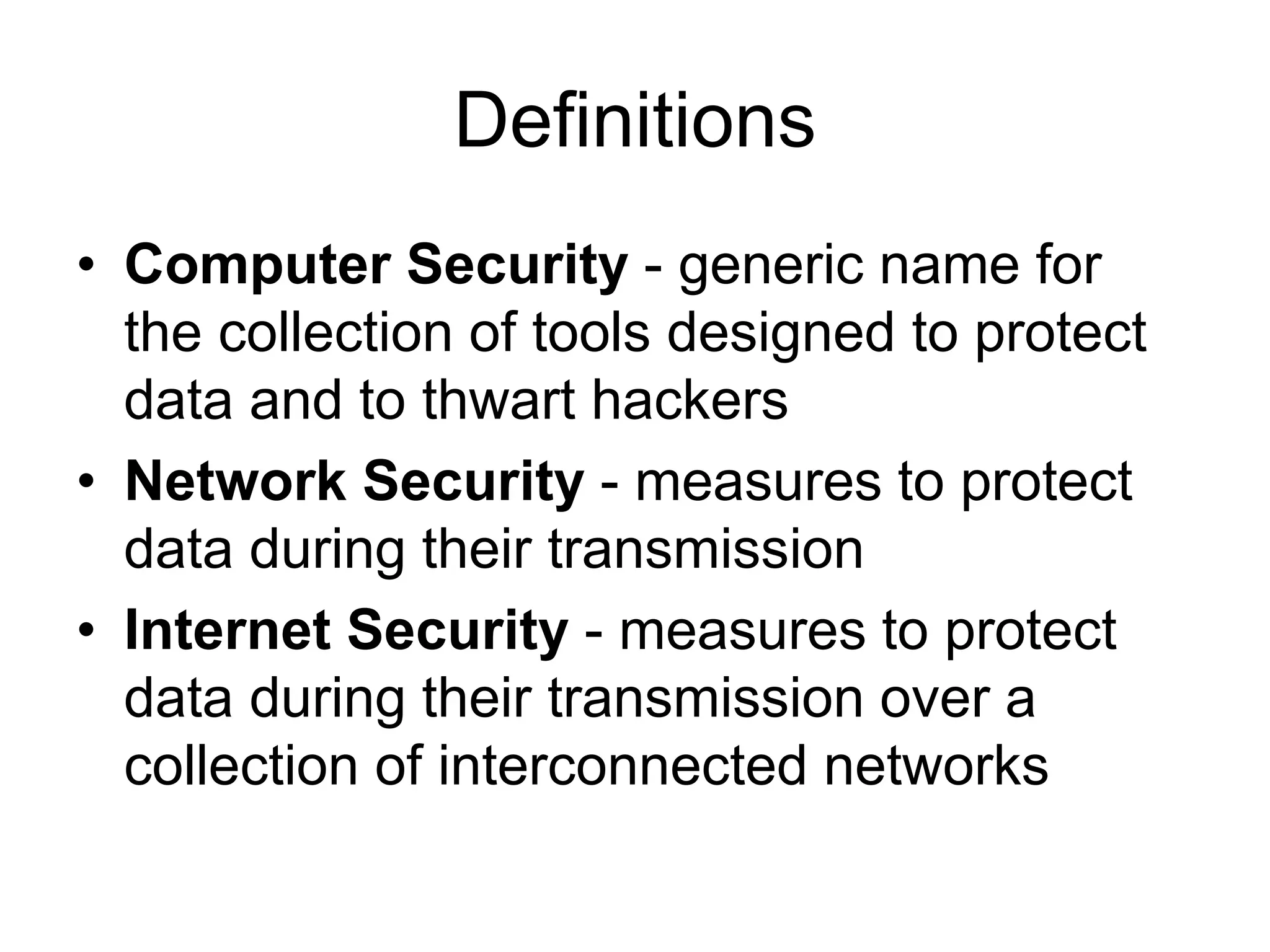 Definitions
• Computer Security - generic name for
the collection of tools designed to protect
data and to thwart hackers
• Network Security - measures to protect
data during their transmission
• Internet Security - measures to protect
data during their transmission over a
collection of interconnected networks
 