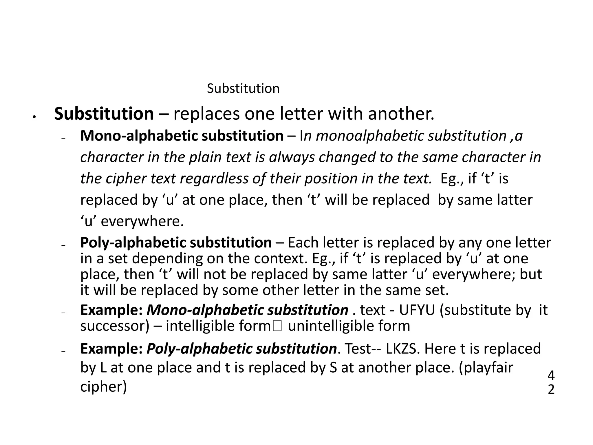4
2
Substitution
• Substitution – replaces one letter with another.
– Mono-alphabetic substitution – In monoalphabetic substitution ,a
character in the plain text is always changed to the same character in
the cipher text regardless of their position in the text. Eg., if ‘t’ is
replaced by ‘u’ at one place, then ‘t’ will be replaced by same latter
‘u’ everywhere.
– Poly-alphabetic substitution – Each letter is replaced by any one letter
in a set depending on the context. Eg., if ‘t’ is replaced by ‘u’ at one
place, then ‘t’ will not be replaced by same latter ‘u’ everywhere; but
it will be replaced by some other letter in the same set.
– Example: Mono-alphabetic substitution . text - UFYU (substitute by it
successor) – intelligible form🡪 unintelligible form
– Example: Poly-alphabetic substitution. Test-- LKZS. Here t is replaced
by L at one place and t is replaced by S at another place. (playfair
cipher)
 