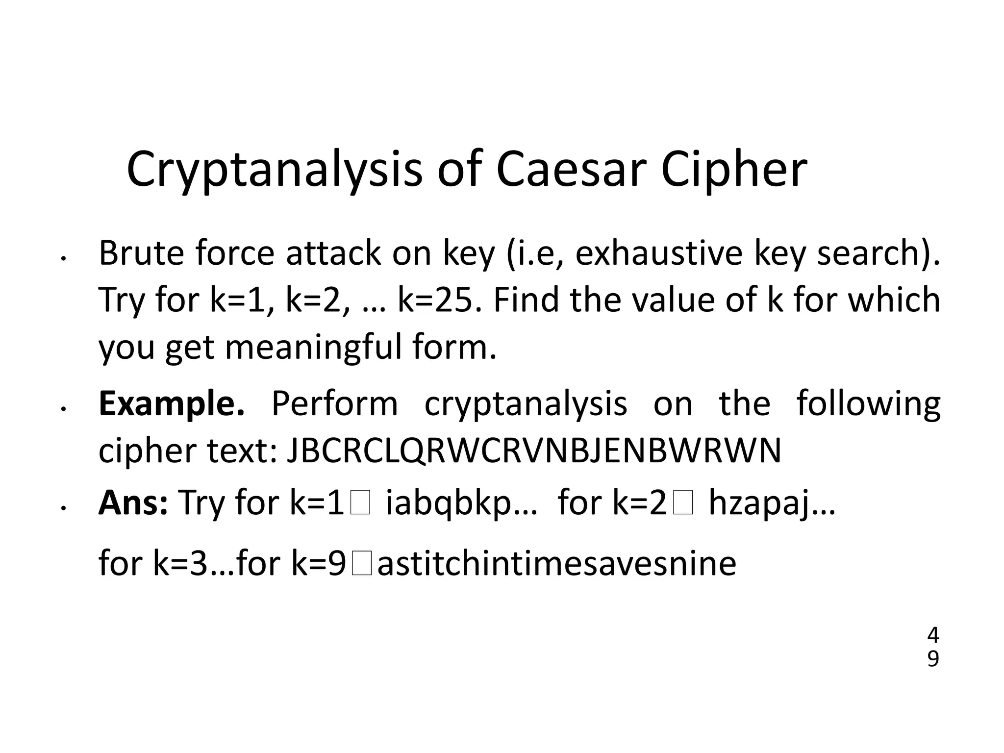 4
9
Cryptanalysis of Caesar Cipher
• Brute force attack on key (i.e, exhaustive key search).
Try for k=1, k=2, … k=25. Find the value of k for which
you get meaningful form.
• Example. Perform cryptanalysis on the following
cipher text: JBCRCLQRWCRVNBJENBWRWN
• Ans: Try for k=1🡪 iabqbkp… for k=2🡪 hzapaj…
for k=3…for k=9🡪astitchintimesavesnine
 