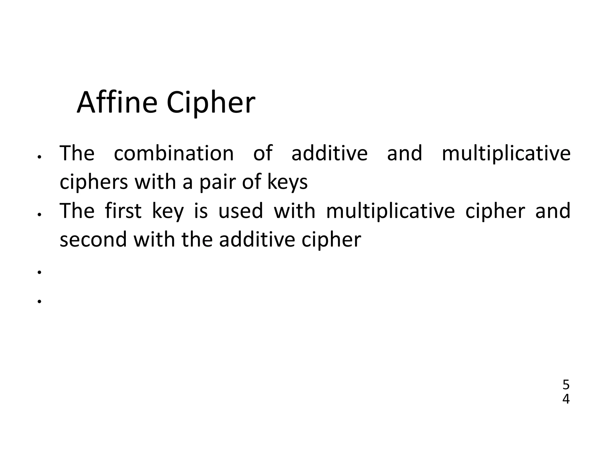 5
4
Affine Cipher
• The combination of additive and multiplicative
ciphers with a pair of keys
• The first key is used with multiplicative cipher and
second with the additive cipher
•
•
 