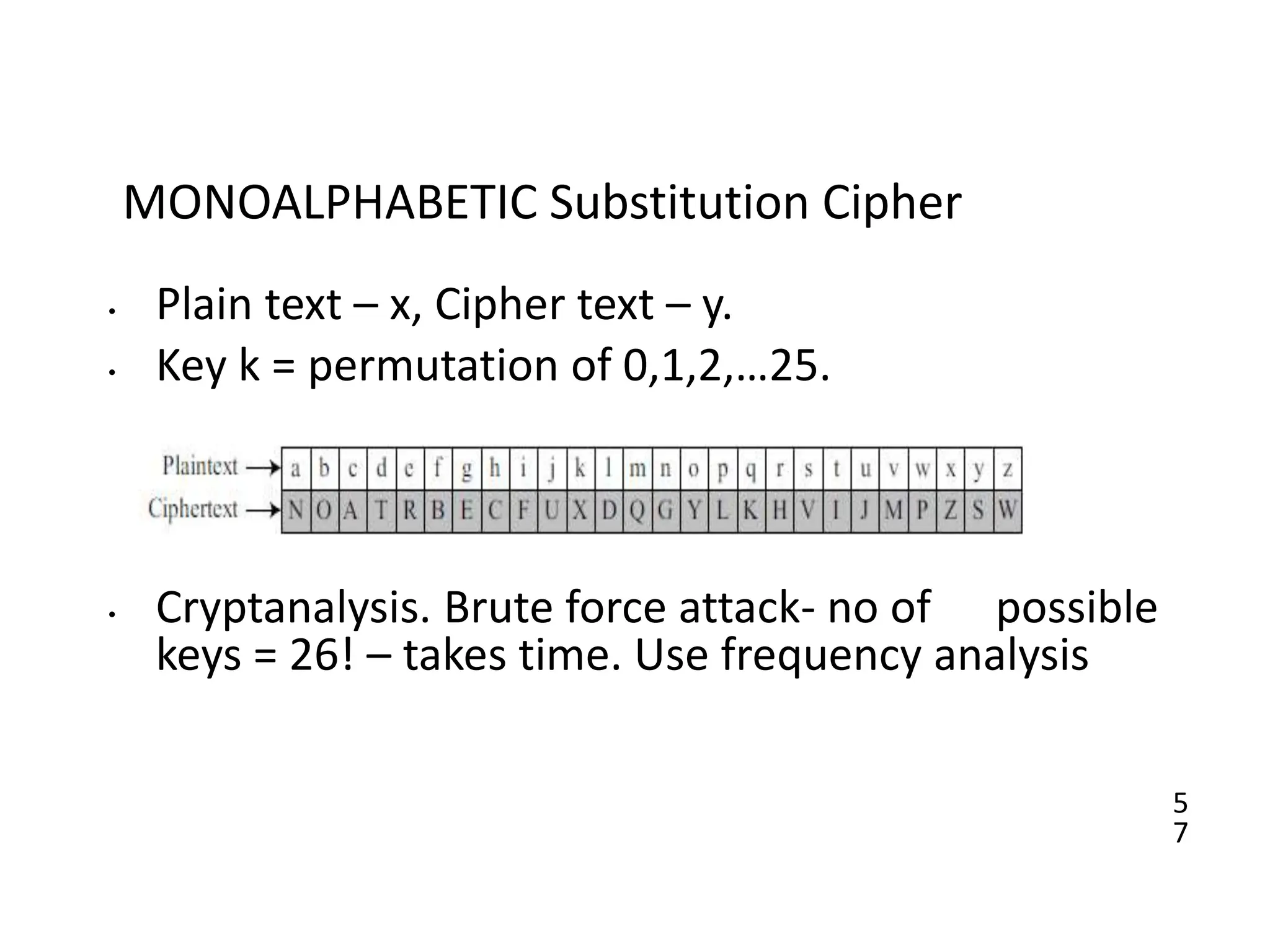 5
7
MONOALPHABETIC Substitution Cipher
• Plain text – x, Cipher text – y.
• Key k = permutation of 0,1,2,…25.
• Cryptanalysis. Brute force attack- no of possible
keys = 26! – takes time. Use frequency analysis
 