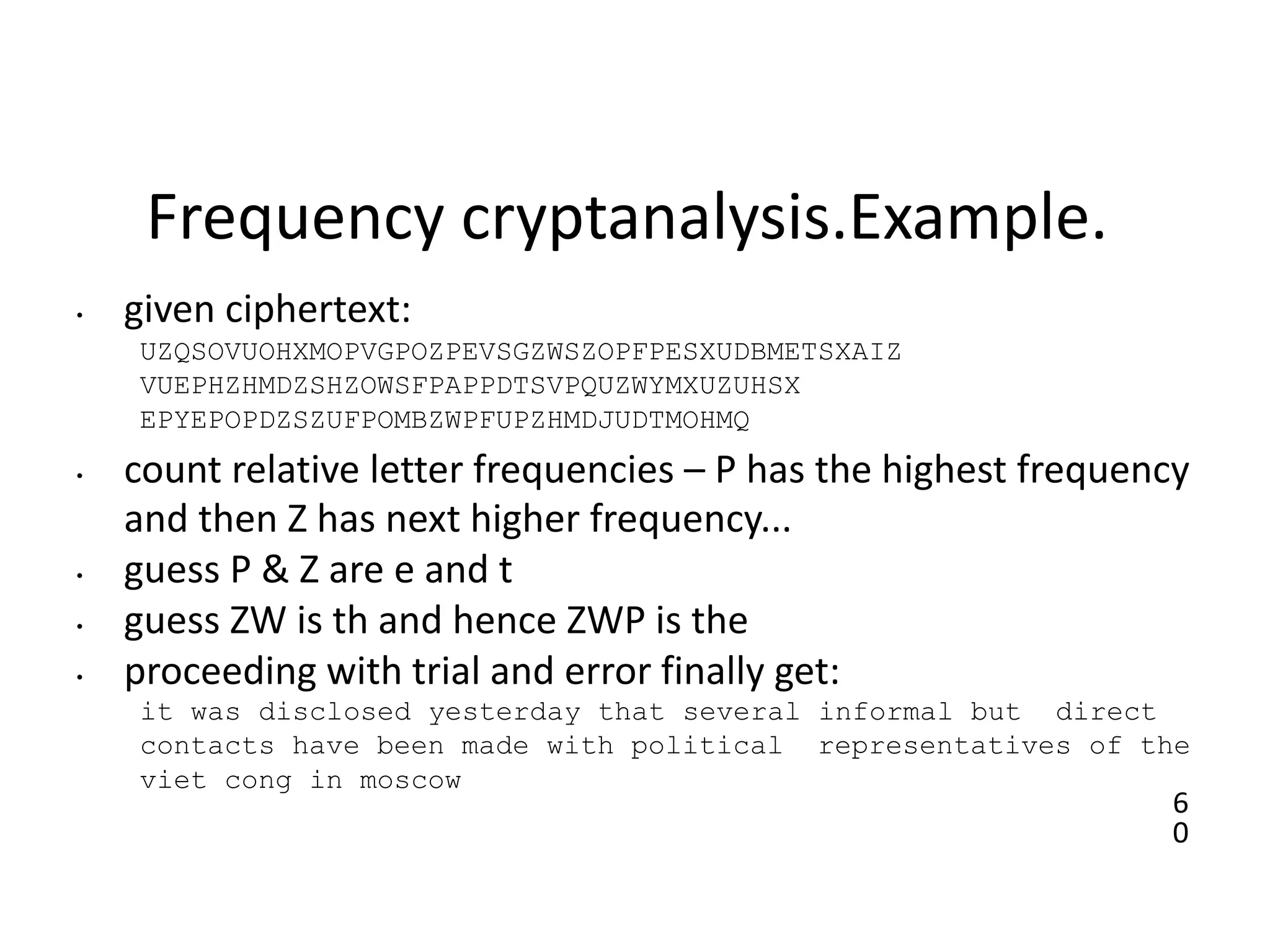 6
0
Frequency cryptanalysis.Example.
• given ciphertext:
UZQSOVUOHXMOPVGPOZPEVSGZWSZOPFPESXUDBMETSXAIZ
VUEPHZHMDZSHZOWSFPAPPDTSVPQUZWYMXUZUHSX
EPYEPOPDZSZUFPOMBZWPFUPZHMDJUDTMOHMQ
• count relative letter frequencies – P has the highest frequency
and then Z has next higher frequency...
• guess P & Z are e and t
• guess ZW is th and hence ZWP is the
• proceeding with trial and error finally get:
it was disclosed yesterday that several informal but direct
contacts have been made with political representatives of the
viet cong in moscow
 