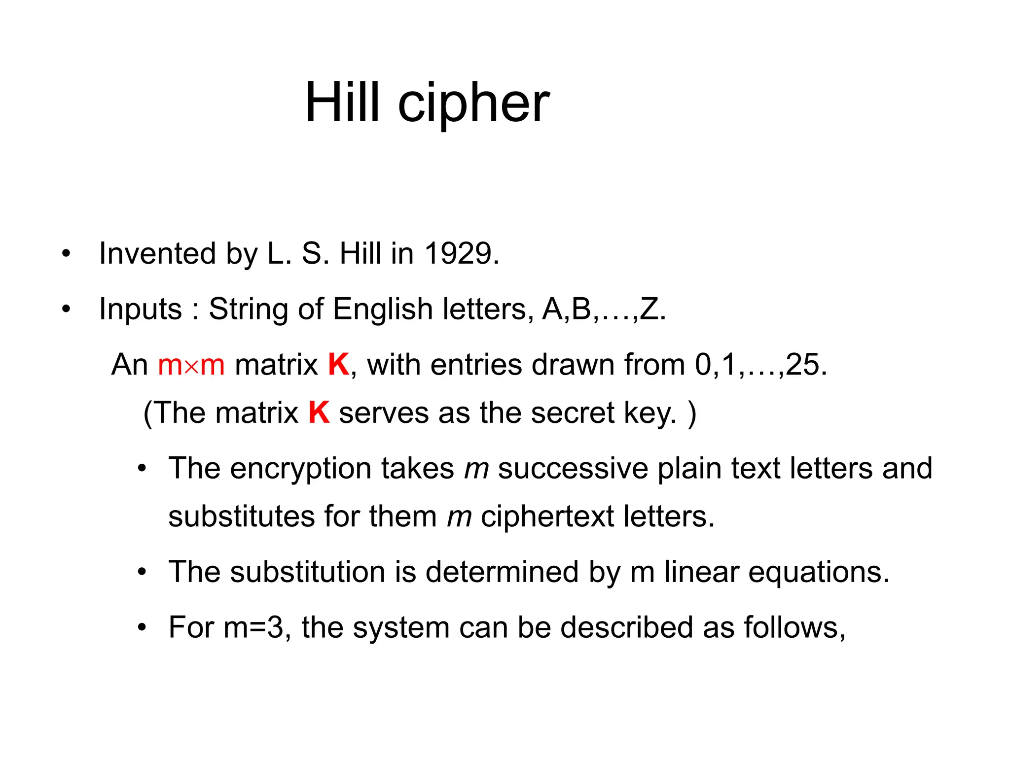 Hill cipher
• Invented by L. S. Hill in 1929.
• Inputs : String of English letters, A,B,…,Z.
An mm matrix K, with entries drawn from 0,1,…,25.
(The matrix K serves as the secret key. )
• The encryption takes m successive plain text letters and
substitutes for them m ciphertext letters.
• The substitution is determined by m linear equations.
• For m=3, the system can be described as follows,
 