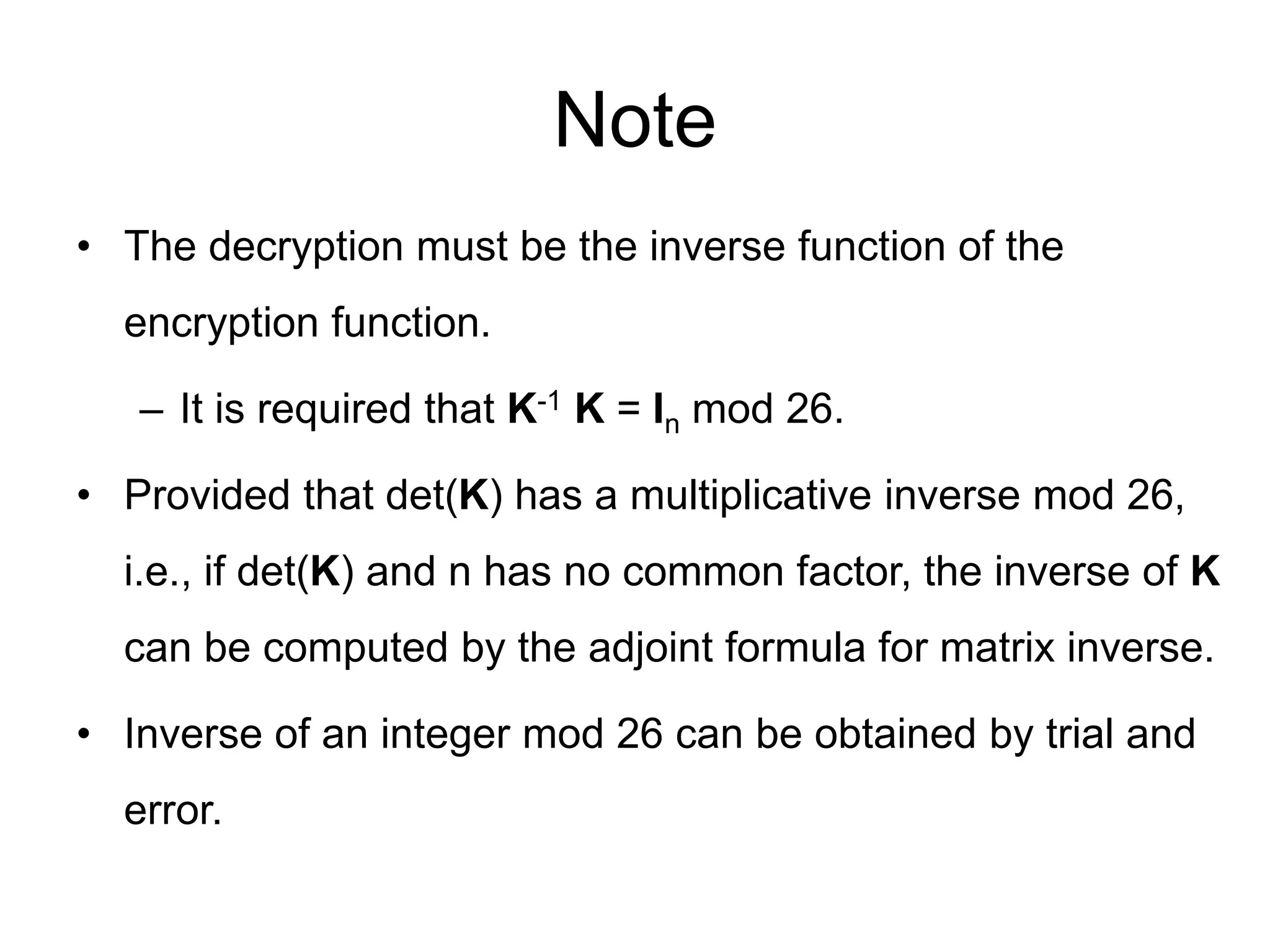 Note
• The decryption must be the inverse function of the
encryption function.
– It is required that K-1 K = In mod 26.
• Provided that det(K) has a multiplicative inverse mod 26,
i.e., if det(K) and n has no common factor, the inverse of K
can be computed by the adjoint formula for matrix inverse.
• Inverse of an integer mod 26 can be obtained by trial and
error.
 