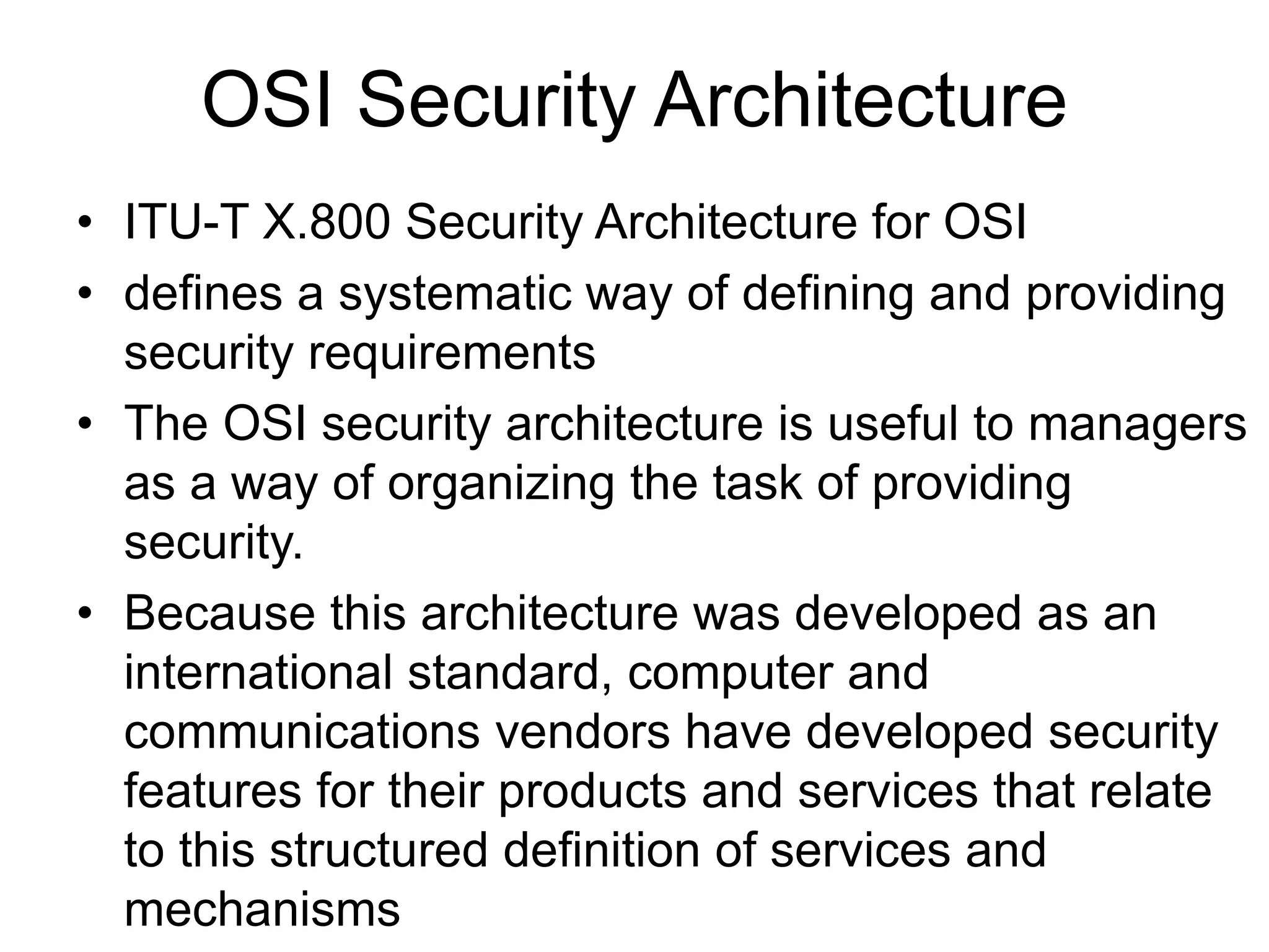 OSI Security Architecture
• ITU-T X.800 Security Architecture for OSI
• defines a systematic way of defining and providing
security requirements
• The OSI security architecture is useful to managers
as a way of organizing the task of providing
security.
• Because this architecture was developed as an
international standard, computer and
communications vendors have developed security
features for their products and services that relate
to this structured definition of services and
mechanisms
 