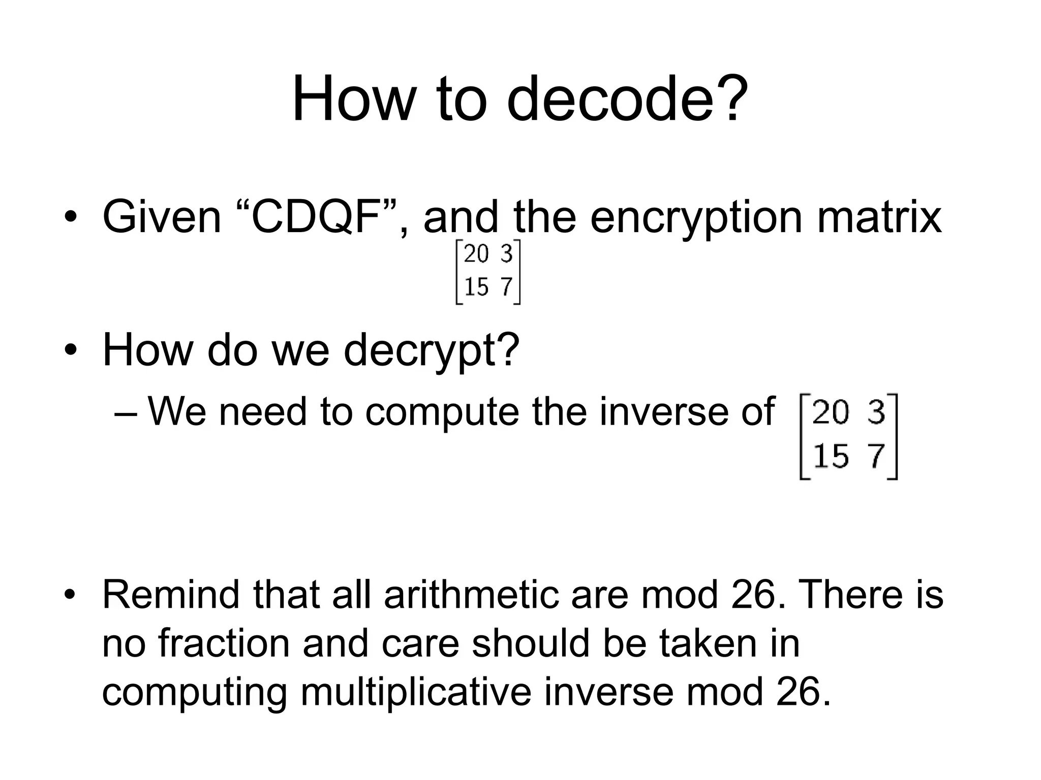 How to decode?
• Given “CDQF”, and the encryption matrix
• How do we decrypt?
– We need to compute the inverse of
• Remind that all arithmetic are mod 26. There is
no fraction and care should be taken in
computing multiplicative inverse mod 26.
 