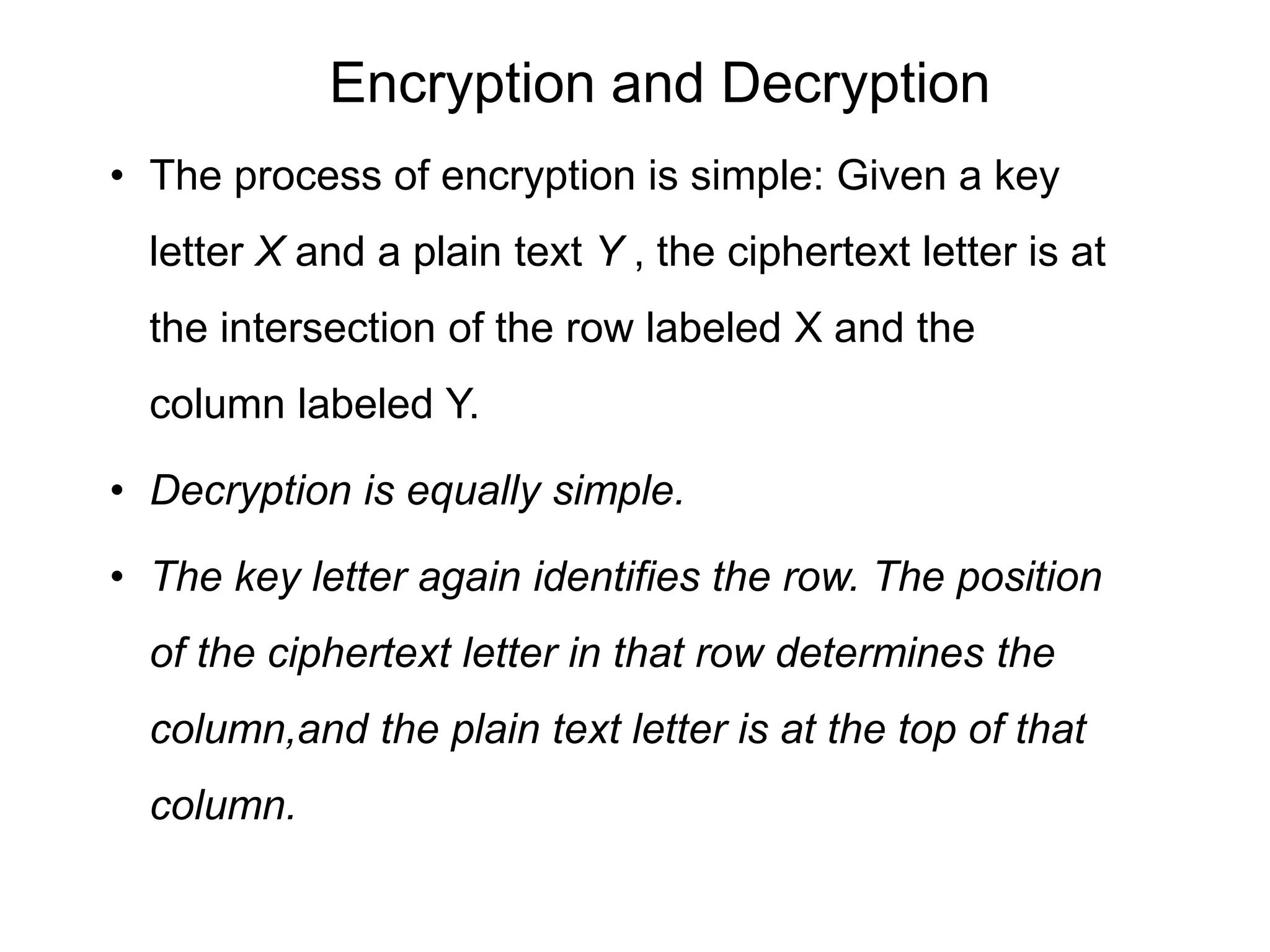 Encryption and Decryption
• The process of encryption is simple: Given a key
letter X and a plain text Y , the ciphertext letter is at
the intersection of the row labeled X and the
column labeled Y.
• Decryption is equally simple.
• The key letter again identifies the row. The position
of the ciphertext letter in that row determines the
column,and the plain text letter is at the top of that
column.
 