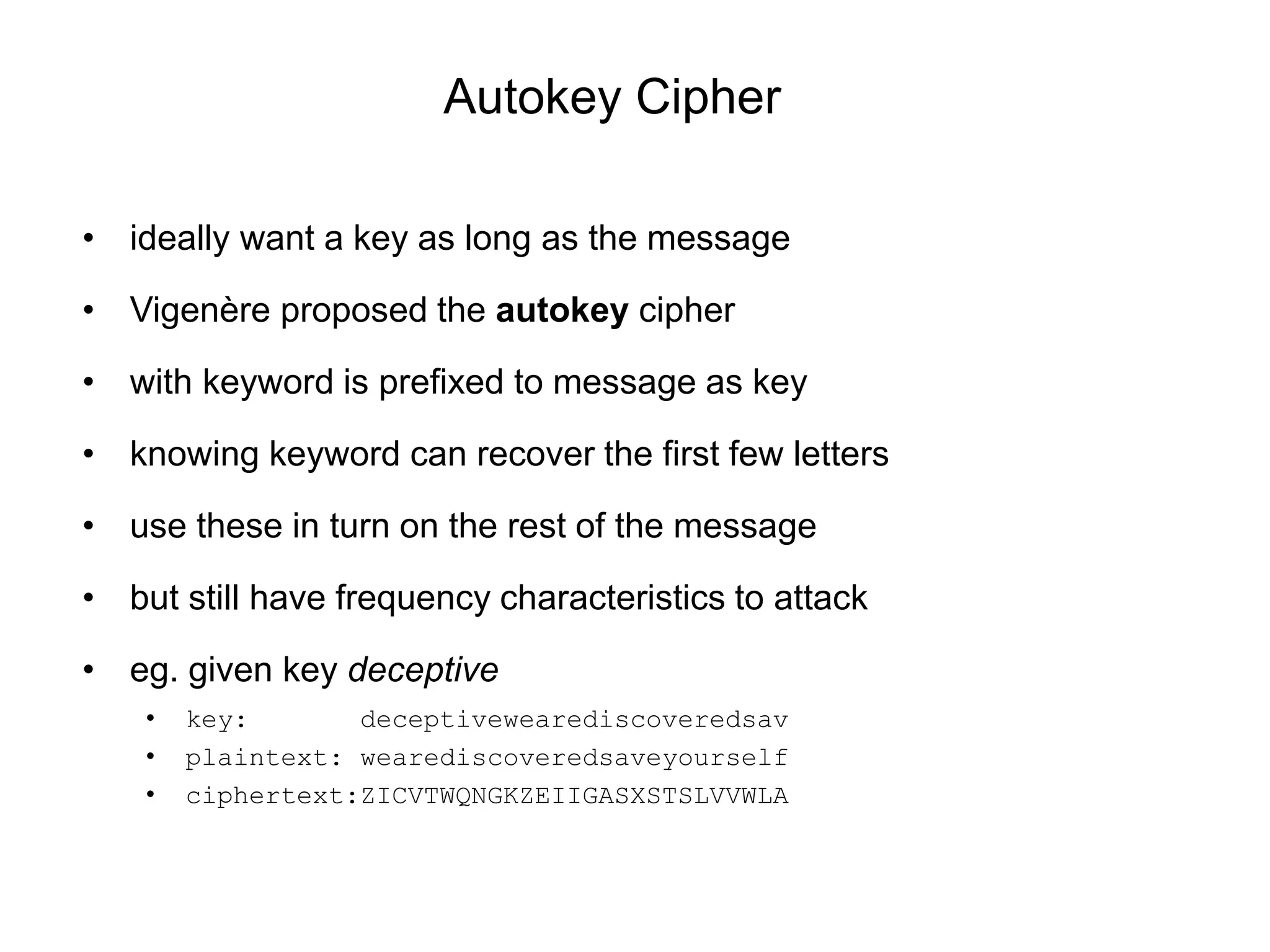 Autokey Cipher
• ideally want a key as long as the message
• Vigenère proposed the autokey cipher
• with keyword is prefixed to message as key
• knowing keyword can recover the first few letters
• use these in turn on the rest of the message
• but still have frequency characteristics to attack
• eg. given key deceptive
• key: deceptivewearediscoveredsav
• plaintext: wearediscoveredsaveyourself
• ciphertext:ZICVTWQNGKZEIIGASXSTSLVVWLA
 