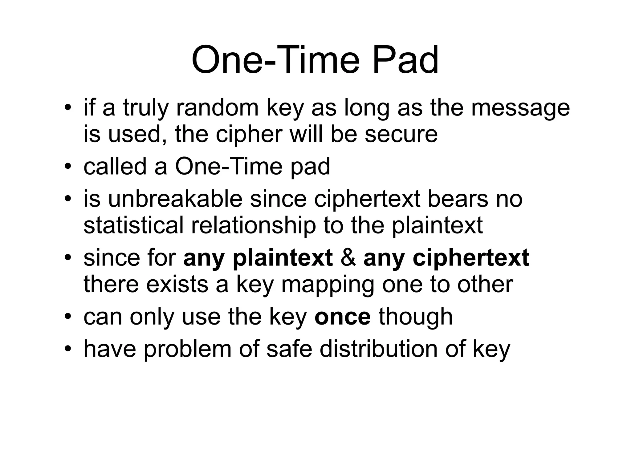 One-Time Pad
• if a truly random key as long as the message
is used, the cipher will be secure
• called a One-Time pad
• is unbreakable since ciphertext bears no
statistical relationship to the plaintext
• since for any plaintext & any ciphertext
there exists a key mapping one to other
• can only use the key once though
• have problem of safe distribution of key
 