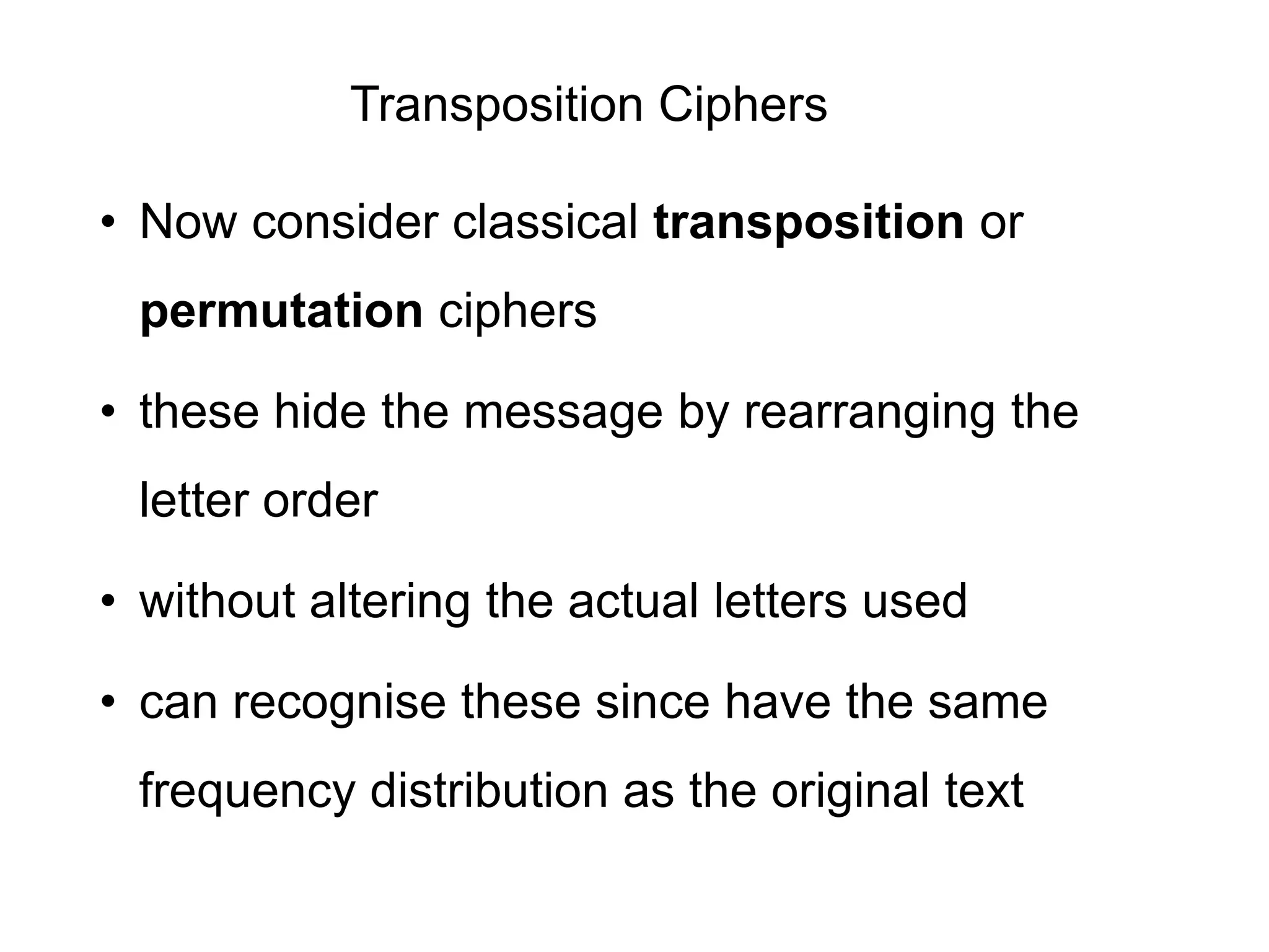 Transposition Ciphers
• Now consider classical transposition or
permutation ciphers
• these hide the message by rearranging the
letter order
• without altering the actual letters used
• can recognise these since have the same
frequency distribution as the original text
 
