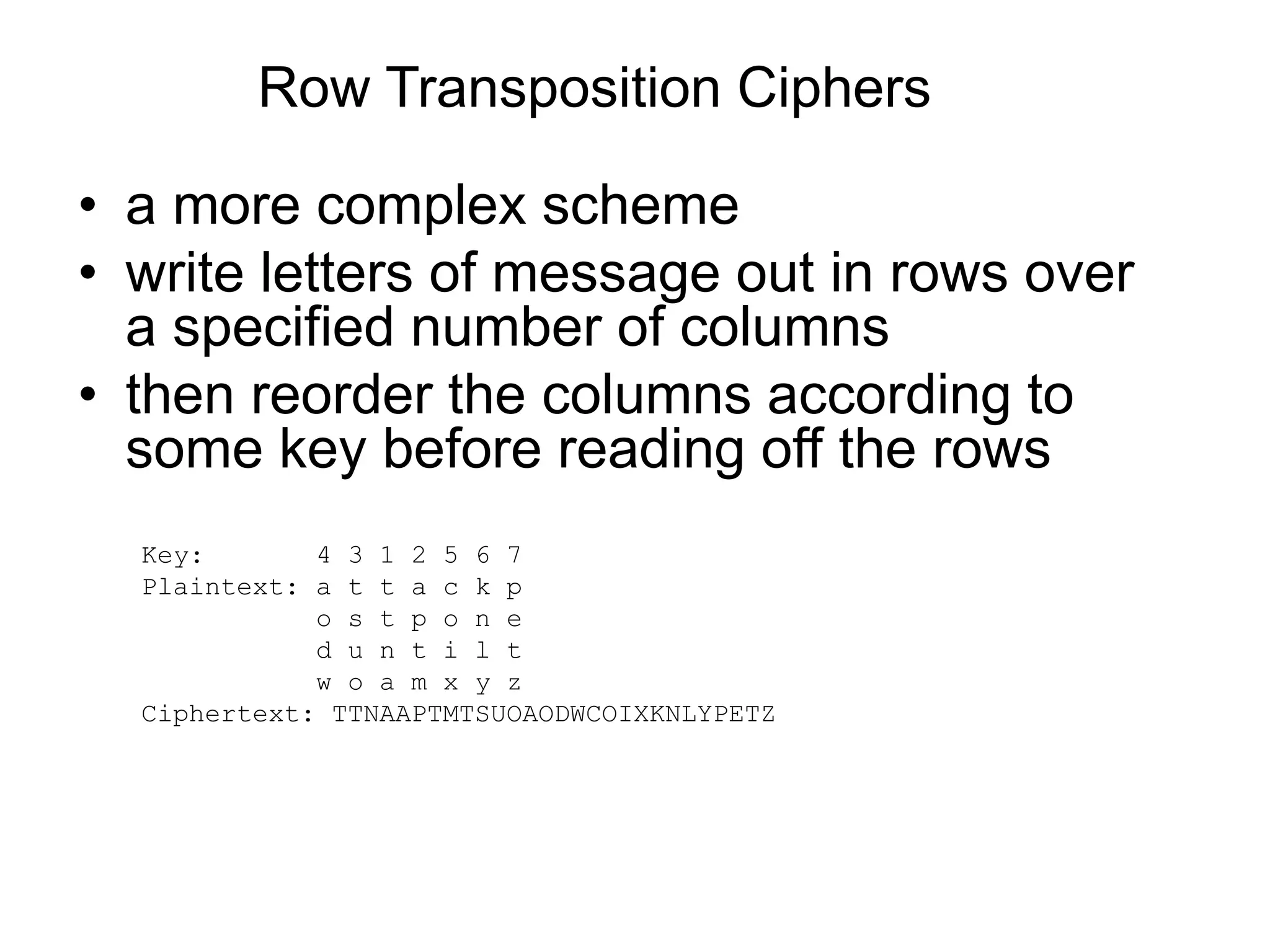Row Transposition Ciphers
• a more complex scheme
• write letters of message out in rows over
a specified number of columns
• then reorder the columns according to
some key before reading off the rows
Key: 4 3 1 2 5 6 7
Plaintext: a t t a c k p
o s t p o n e
d u n t i l t
w o a m x y z
Ciphertext: TTNAAPTMTSUOAODWCOIXKNLYPETZ
 