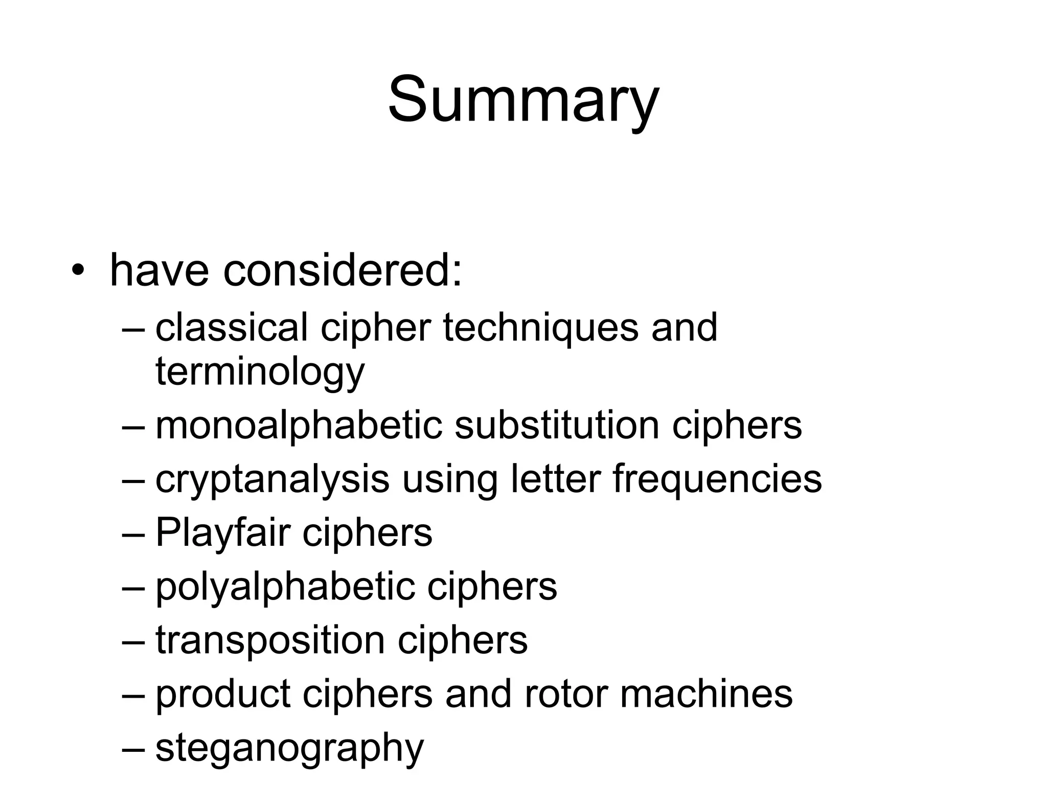 Summary
• have considered:
– classical cipher techniques and
terminology
– monoalphabetic substitution ciphers
– cryptanalysis using letter frequencies
– Playfair ciphers
– polyalphabetic ciphers
– transposition ciphers
– product ciphers and rotor machines
– steganography
 
