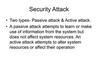 Security Attack
• Two types- Passive attack & Active attack.
• A passive attack attempts to learn or make
use of information from the system but
does not affect system resources. An
active attack attempts to alter system
resources or affect their operation
 