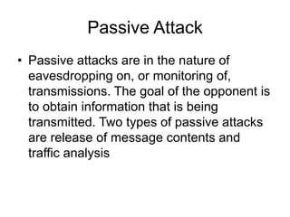 Passive Attack
• Passive attacks are in the nature of
eavesdropping on, or monitoring of,
transmissions. The goal of the opponent is
to obtain information that is being
transmitted. Two types of passive attacks
are release of message contents and
traffic analysis
 