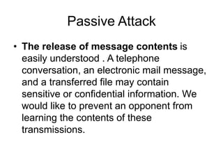 Passive Attack
• The release of message contents is
easily understood . A telephone
conversation, an electronic mail message,
and a transferred file may contain
sensitive or confidential information. We
would like to prevent an opponent from
learning the contents of these
transmissions.
 