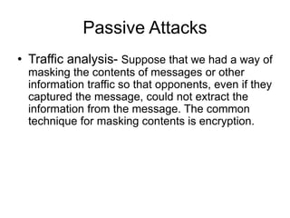 Passive Attacks
• Traffic analysis- Suppose that we had a way of
masking the contents of messages or other
information traffic so that opponents, even if they
captured the message, could not extract the
information from the message. The common
technique for masking contents is encryption.
 