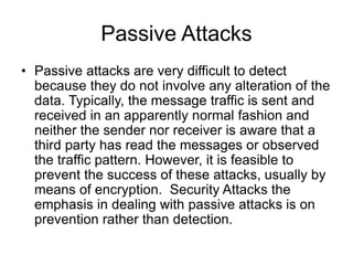 Passive Attacks
• Passive attacks are very difficult to detect
because they do not involve any alteration of the
data. Typically, the message traffic is sent and
received in an apparently normal fashion and
neither the sender nor receiver is aware that a
third party has read the messages or observed
the traffic pattern. However, it is feasible to
prevent the success of these attacks, usually by
means of encryption. Security Attacks the
emphasis in dealing with passive attacks is on
prevention rather than detection.
 