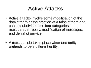 Active Attacks
• Active attacks involve some modification of the
data stream or the creation of a false stream and
can be subdivided into four categories:
masquerade, replay, modification of messages,
and denial of service.
• A masquerade takes place when one entity
pretends to be a different entity
 