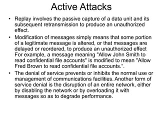 Active Attacks
• Replay involves the passive capture of a data unit and its
subsequent retransmission to produce an unauthorized
effect.
• Modification of messages simply means that some portion
of a legitimate message is altered, or that messages are
delayed or reordered, to produce an unauthorized effect
For example, a message meaning "Allow John Smith to
read confidential file accounts" is modified to mean "Allow
Fred Brown to read confidential file accounts.“.
• The denial of service prevents or inhibits the normal use or
management of communications facilities. Another form of
service denial is the disruption of an entire network, either
by disabling the network or by overloading it with
messages so as to degrade performance.
 