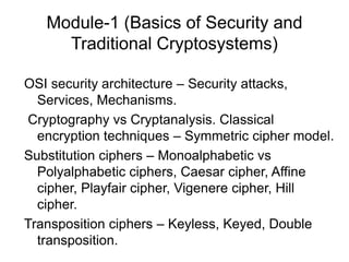 Module-1 (Basics of Security and
Traditional Cryptosystems)
OSI security architecture – Security attacks,
Services, Mechanisms.
Cryptography vs Cryptanalysis. Classical
encryption techniques – Symmetric cipher model.
Substitution ciphers – Monoalphabetic vs
Polyalphabetic ciphers, Caesar cipher, Affine
cipher, Playfair cipher, Vigenere cipher, Hill
cipher.
Transposition ciphers – Keyless, Keyed, Double
transposition.
 
