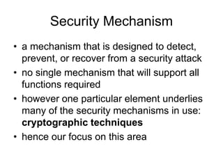 Security Mechanism
• a mechanism that is designed to detect,
prevent, or recover from a security attack
• no single mechanism that will support all
functions required
• however one particular element underlies
many of the security mechanisms in use:
cryptographic techniques
• hence our focus on this area
 
